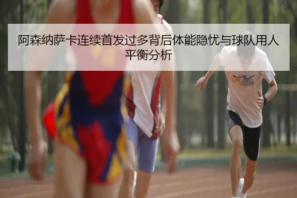 阿森纳萨卡连续首发过多背后体能隐忧与球队用人平衡分析