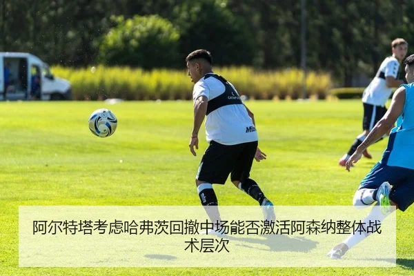 阿尔特塔考虑哈弗茨回撤中场能否激活阿森纳整体战术层次