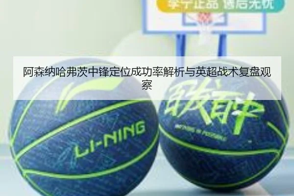 阿森纳哈弗茨中锋定位成功率解析与英超战术复盘观察