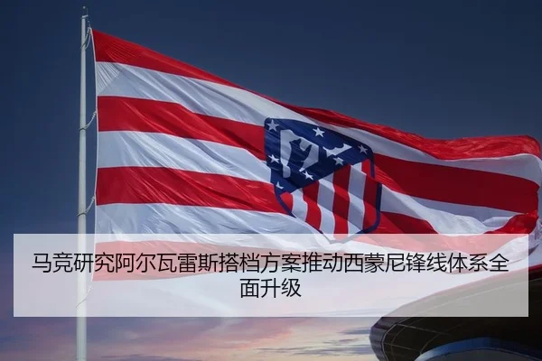 马竞研究阿尔瓦雷斯搭档方案推动西蒙尼锋线体系全面升级